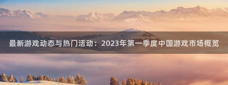 优贝娱乐直属：最新游戏动态与热门活动：2023年第一季度中国